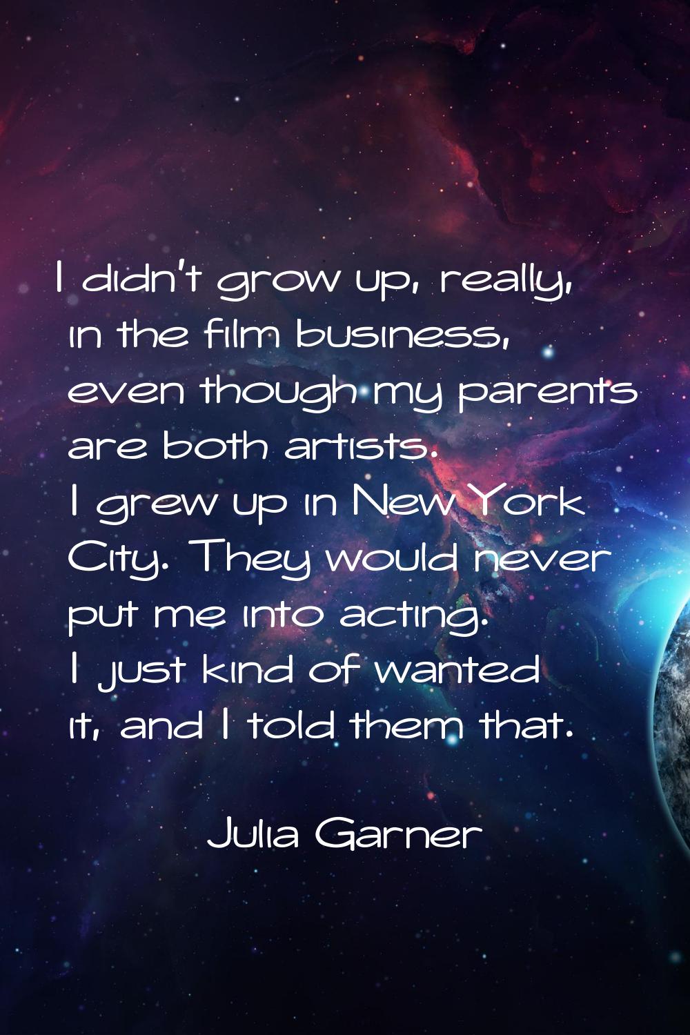 I didn't grow up, really, in the film business, even though my parents are both artists. I grew up 