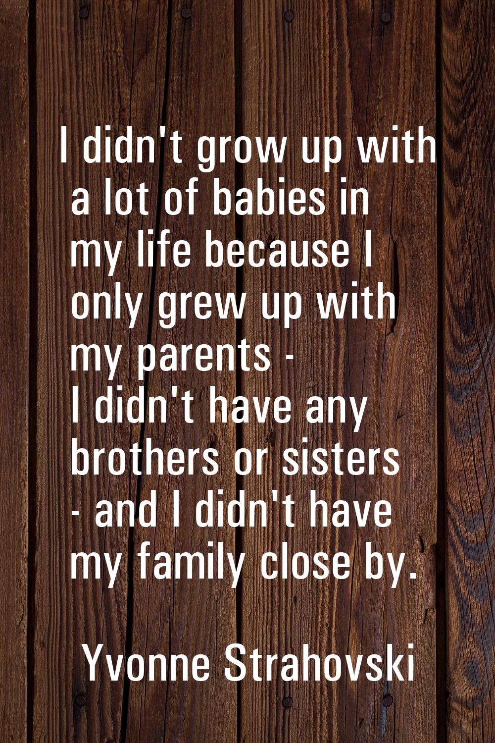 I didn't grow up with a lot of babies in my life because I only grew up with my parents - I didn't 