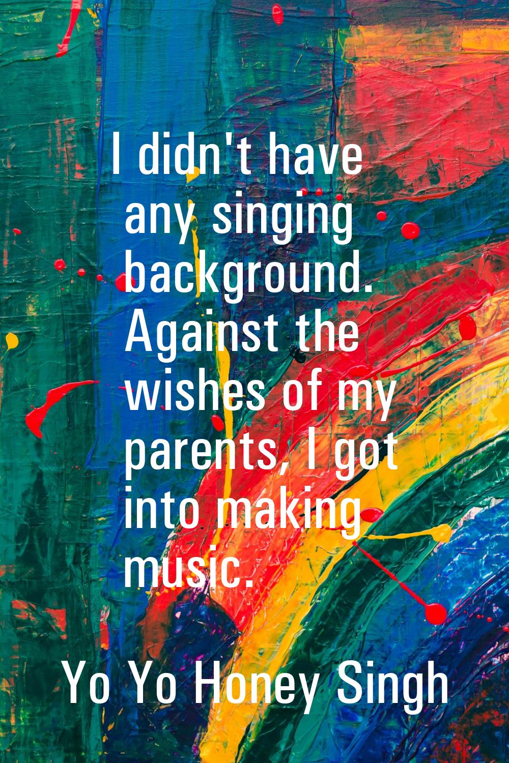 I didn't have any singing background. Against the wishes of my parents, I got into making music.