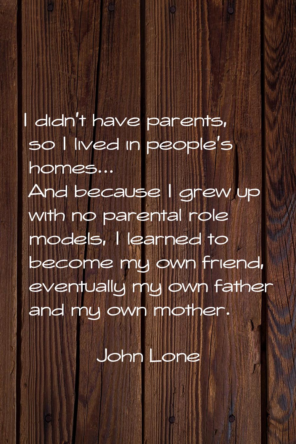 I didn't have parents, so I lived in people's homes... And because I grew up with no parental role 