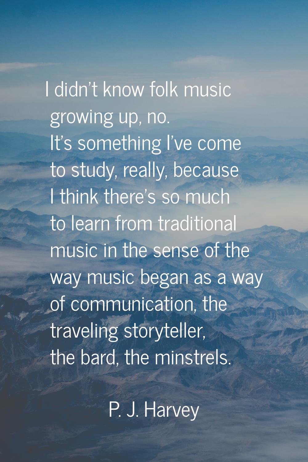 I didn't know folk music growing up, no. It's something I've come to study, really, because I think