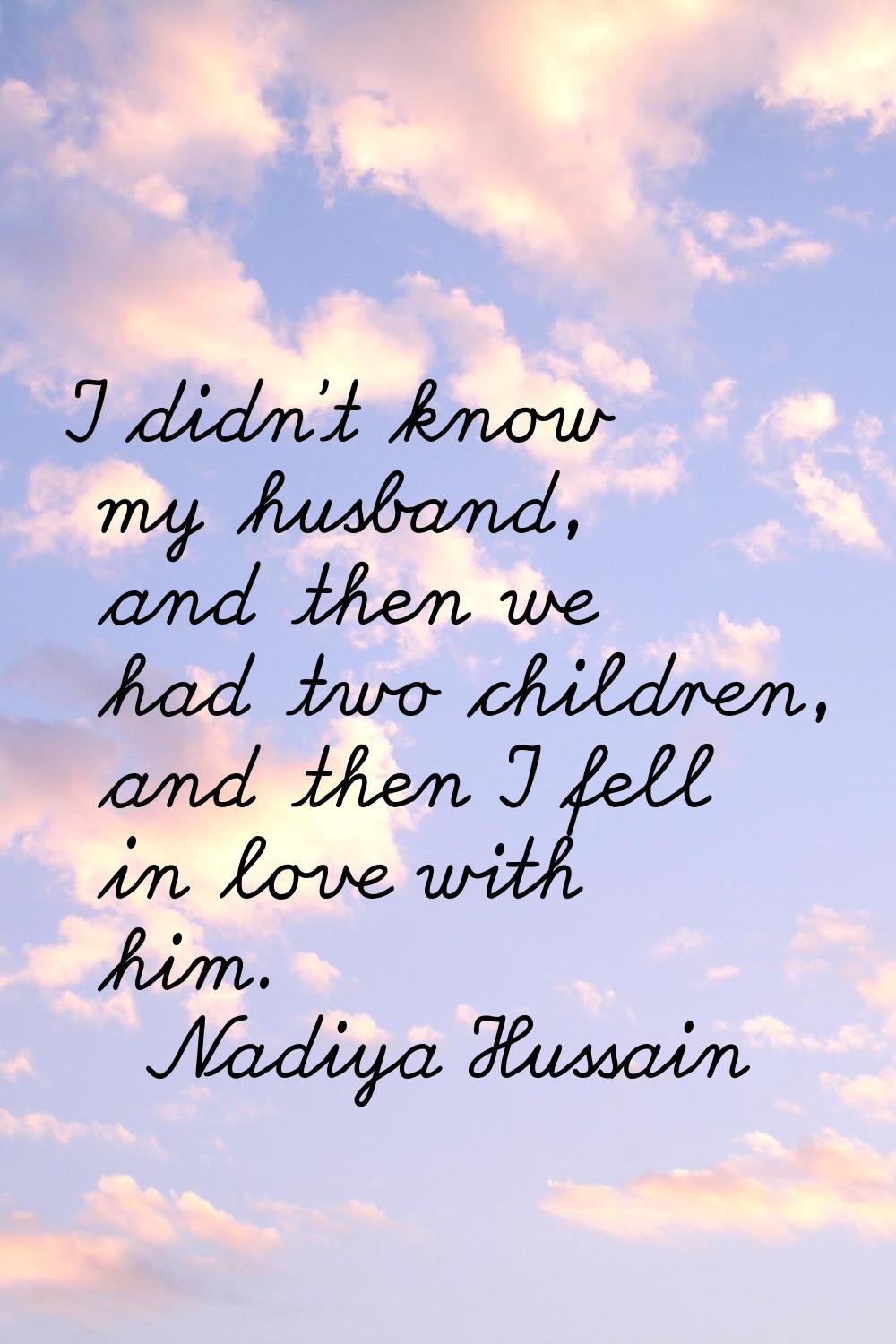 I didn’t know my husband, and then we had two children, and then I fell in love with him.