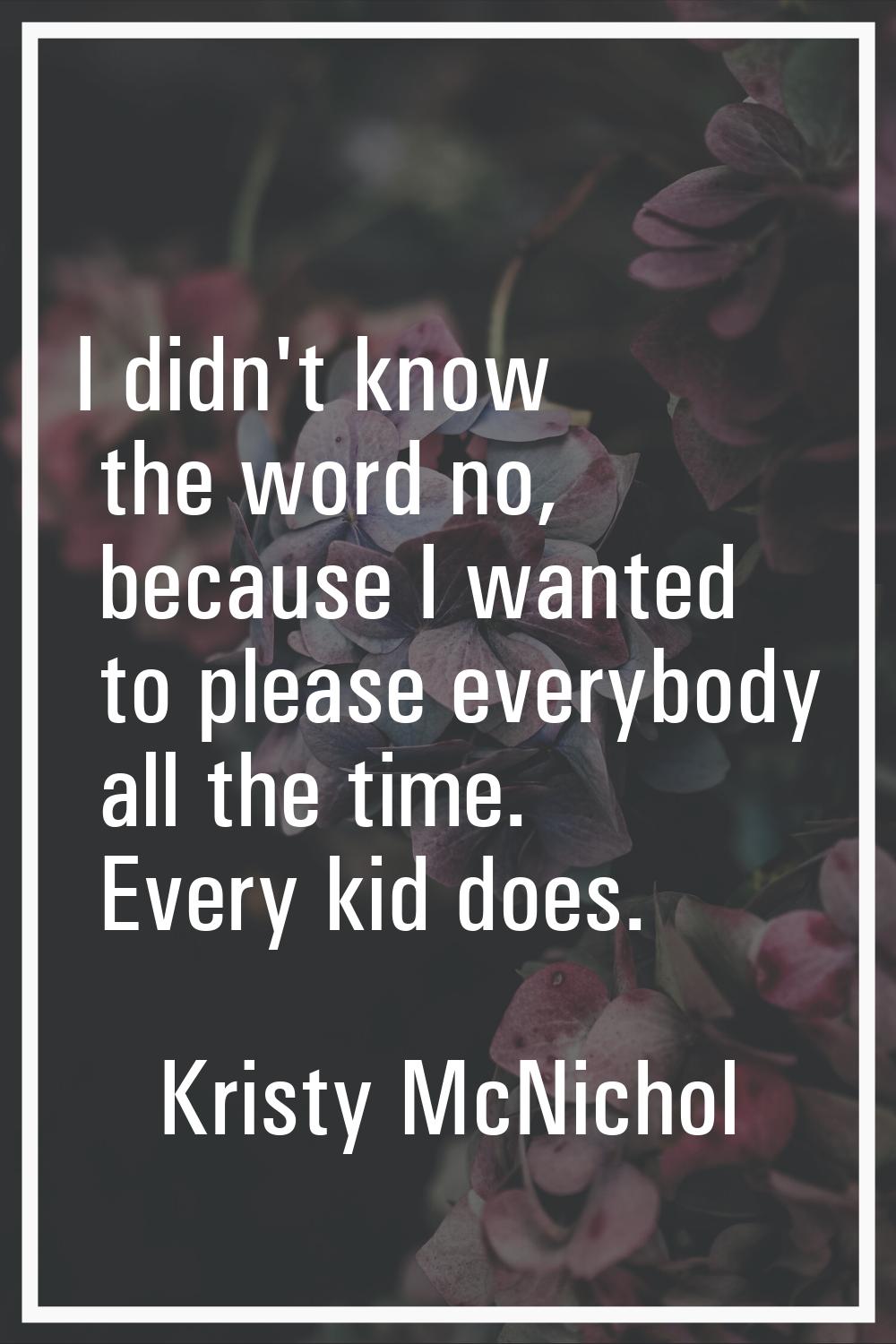 I didn't know the word no, because I wanted to please everybody all the time. Every kid does.