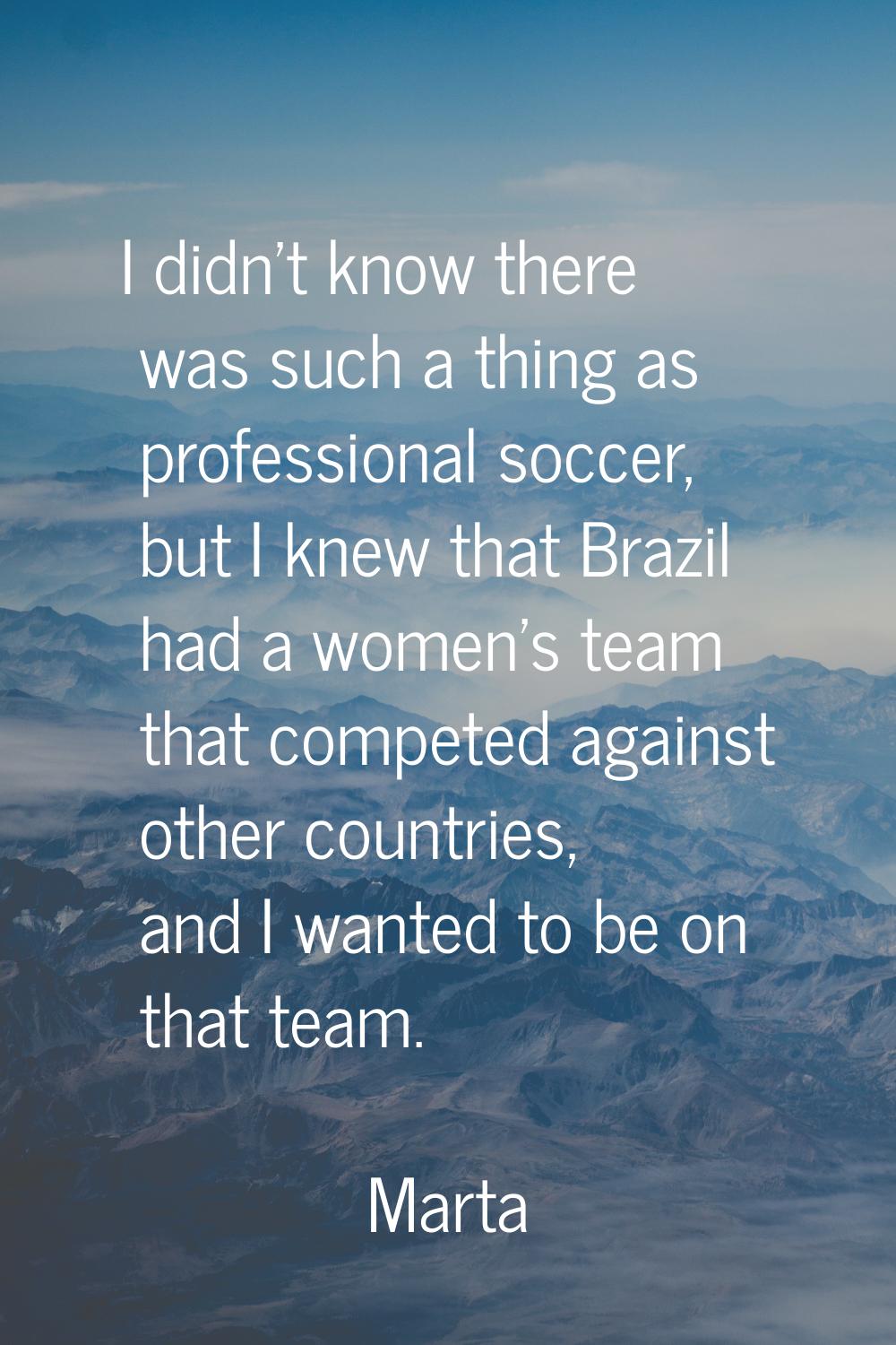 I didn't know there was such a thing as professional soccer, but I knew that Brazil had a women's t