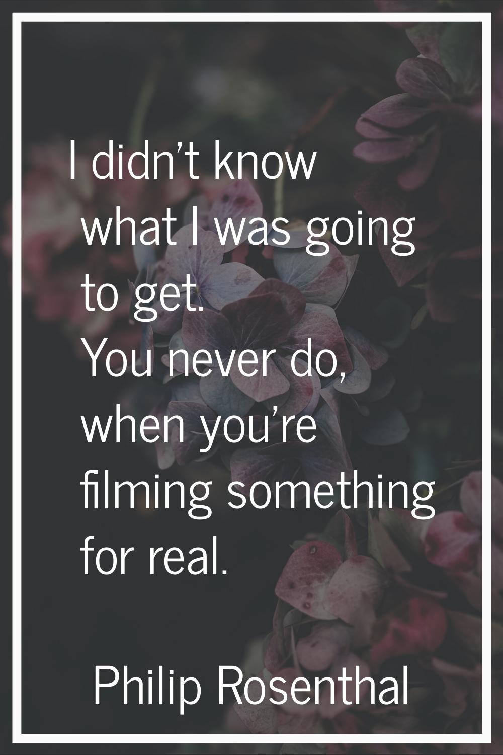 I didn't know what I was going to get. You never do, when you're filming something for real.