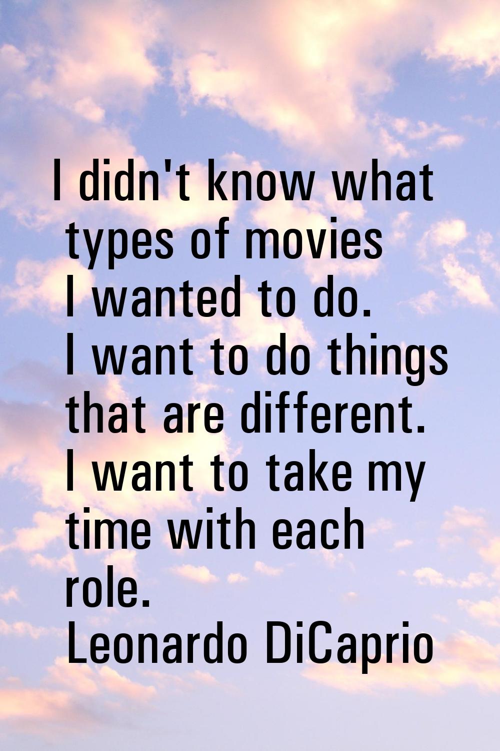 I didn't know what types of movies I wanted to do. I want to do things that are different. I want t