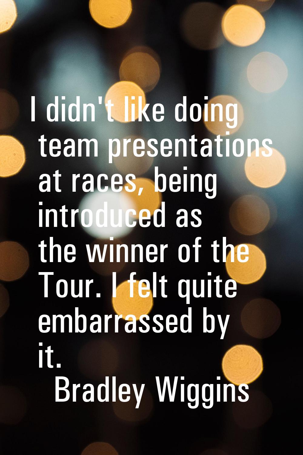 I didn't like doing team presentations at races, being introduced as the winner of the Tour. I felt
