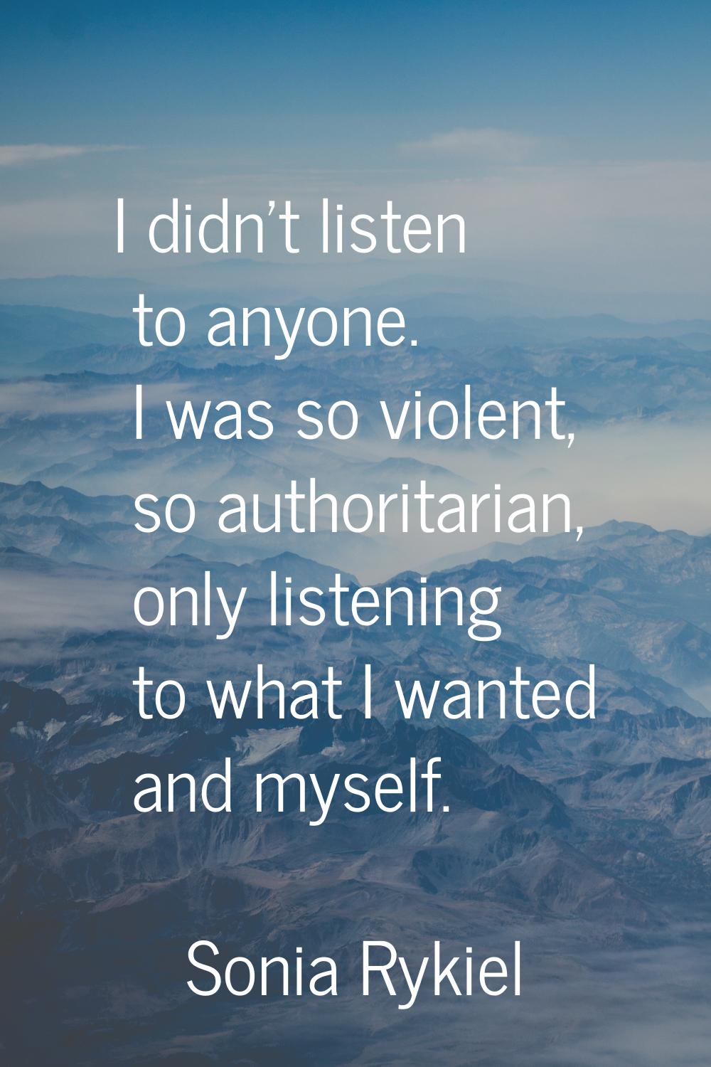 I didn't listen to anyone. I was so violent, so authoritarian, only listening to what I wanted and 
