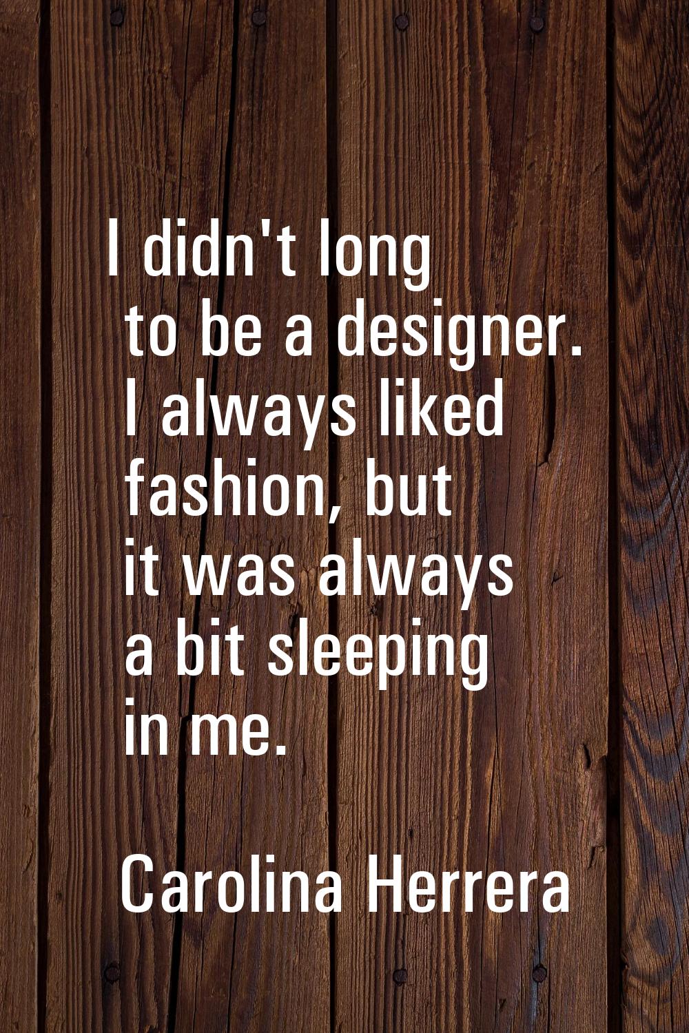 I didn't long to be a designer. I always liked fashion, but it was always a bit sleeping in me.
