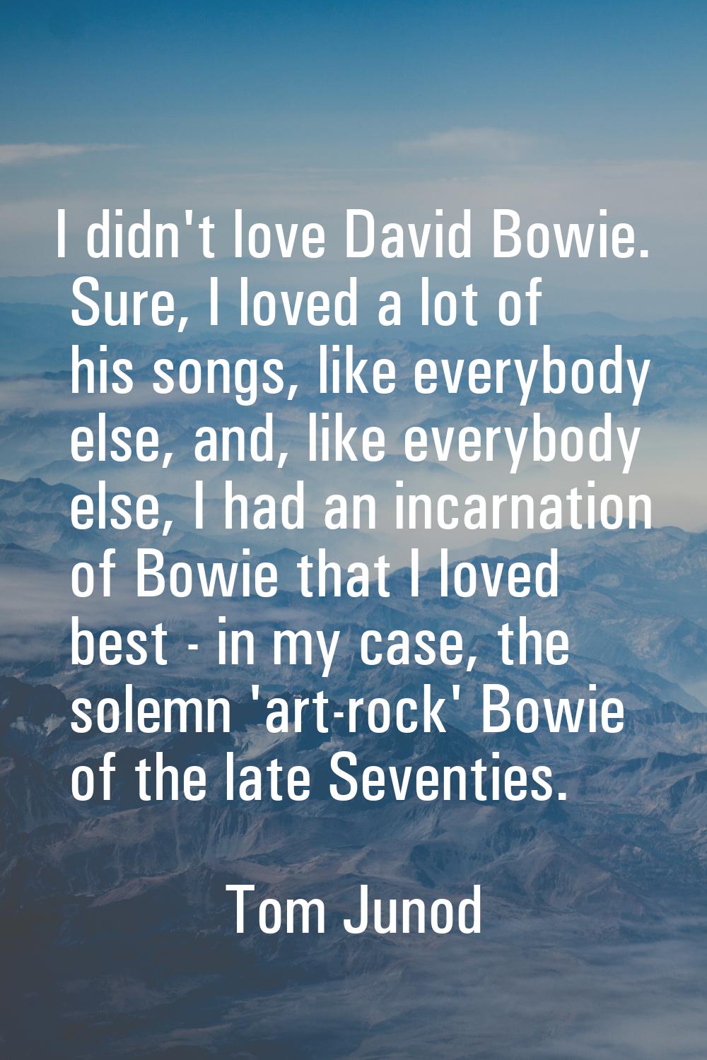 I didn't love David Bowie. Sure, I loved a lot of his songs, like everybody else, and, like everybo