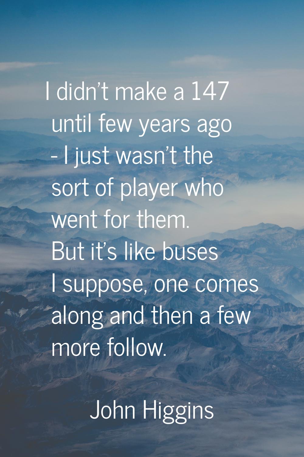 I didn't make a 147 until few years ago - I just wasn't the sort of player who went for them. But i