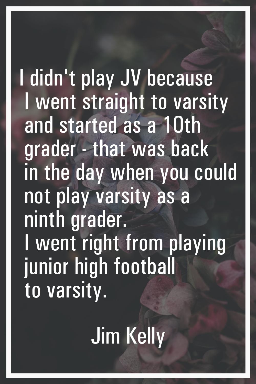 I didn't play JV because I went straight to varsity and started as a 10th grader - that was back in