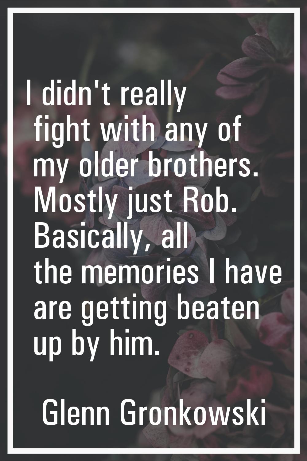 I didn't really fight with any of my older brothers. Mostly just Rob. Basically, all the memories I