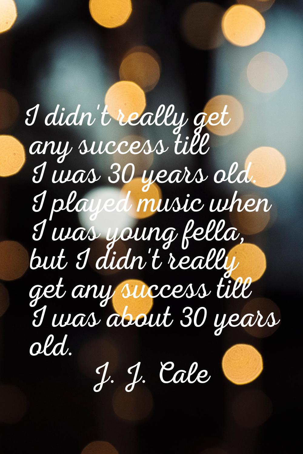 I didn't really get any success till I was 30 years old. I played music when I was young fella, but