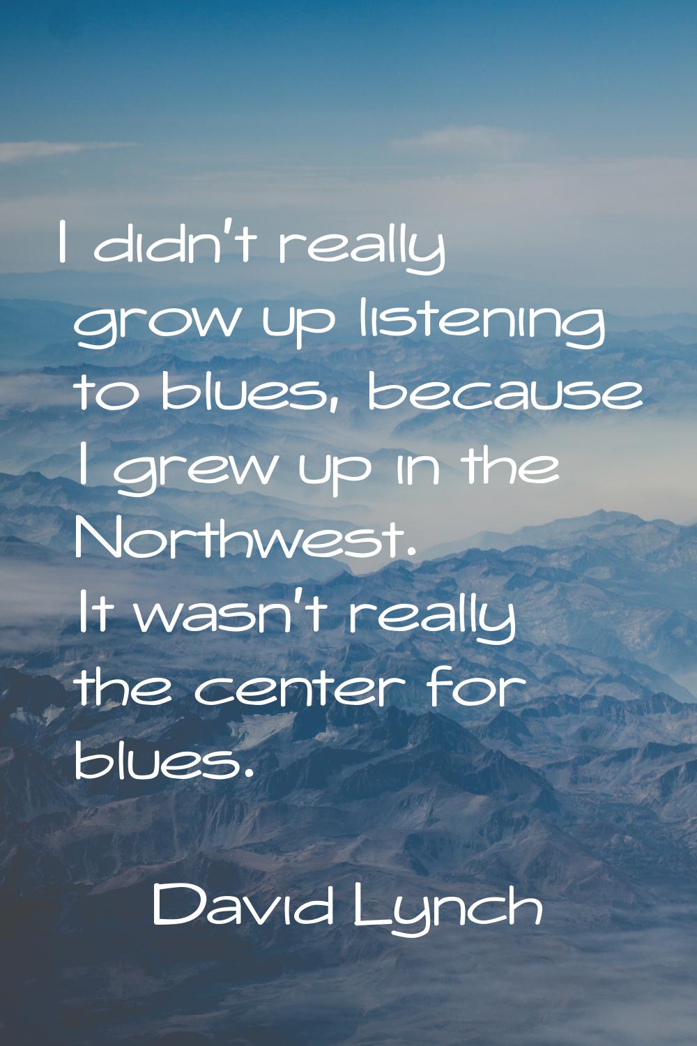 I didn't really grow up listening to blues, because I grew up in the Northwest. It wasn't really th