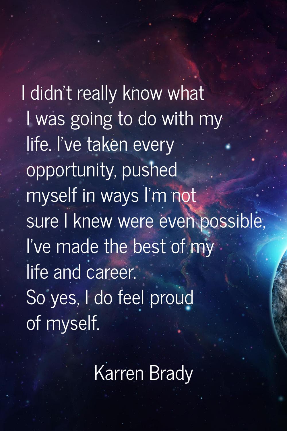 I didn't really know what I was going to do with my life. I've taken every opportunity, pushed myse