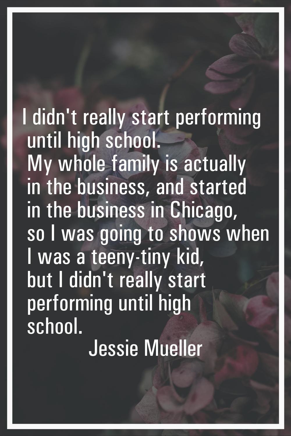 I didn't really start performing until high school. My whole family is actually in the business, an