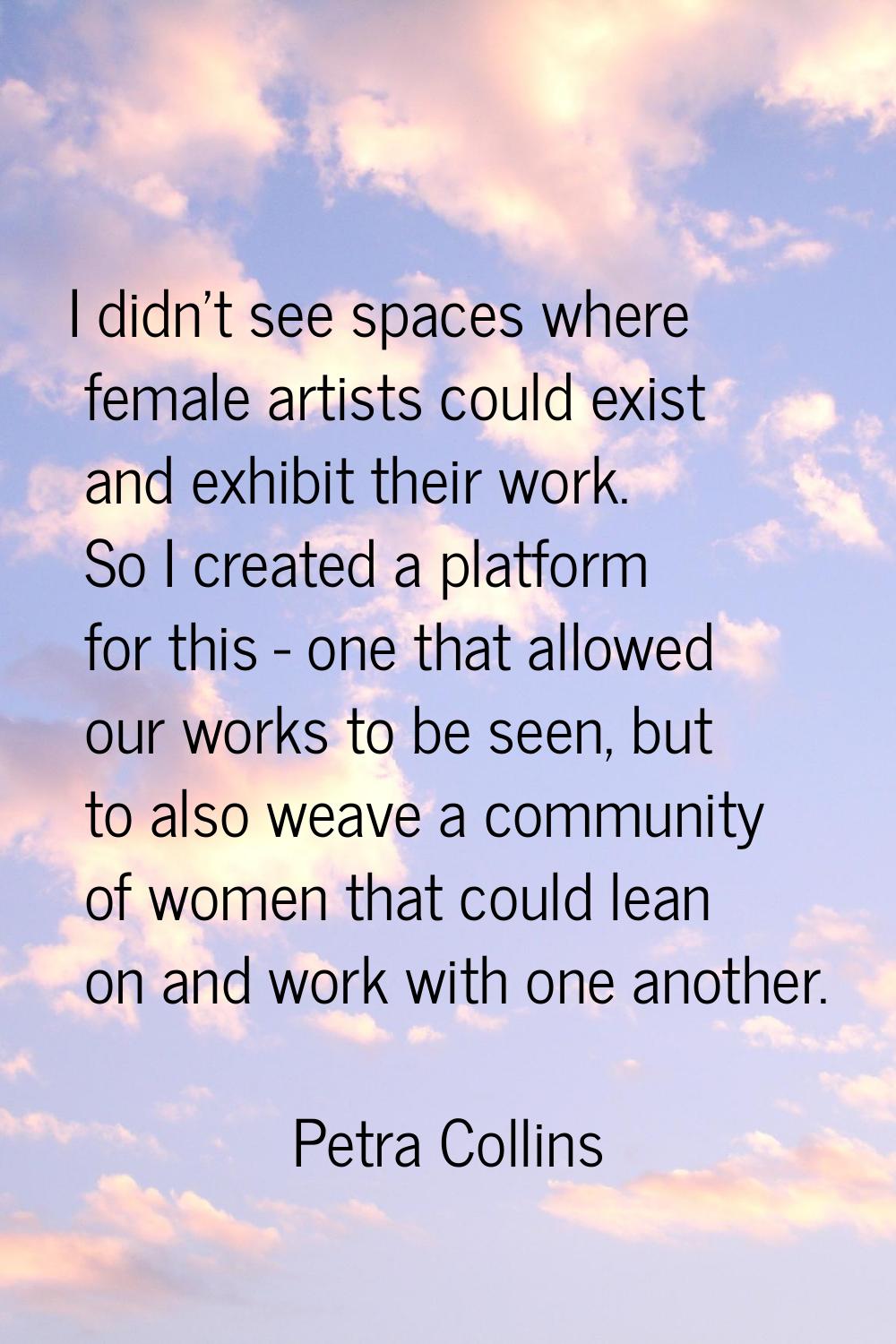 I didn't see spaces where female artists could exist and exhibit their work. So I created a platfor