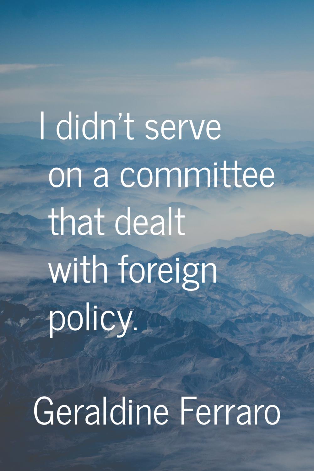I didn't serve on a committee that dealt with foreign policy.