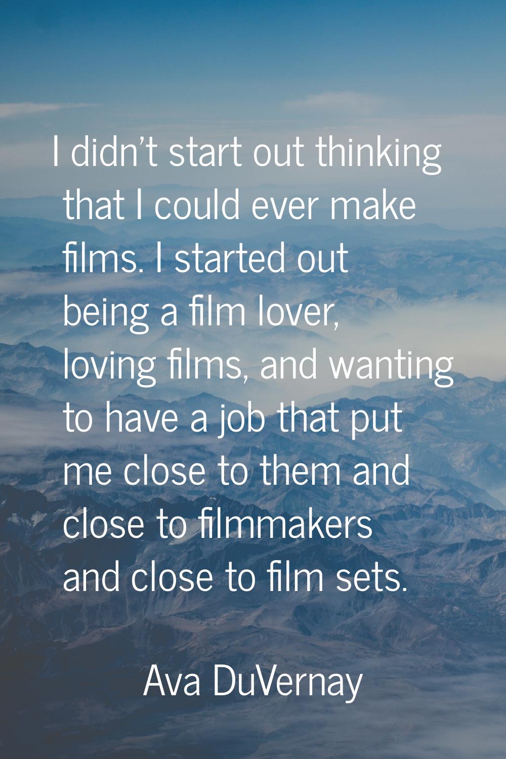 I didn't start out thinking that I could ever make films. I started out being a film lover, loving 