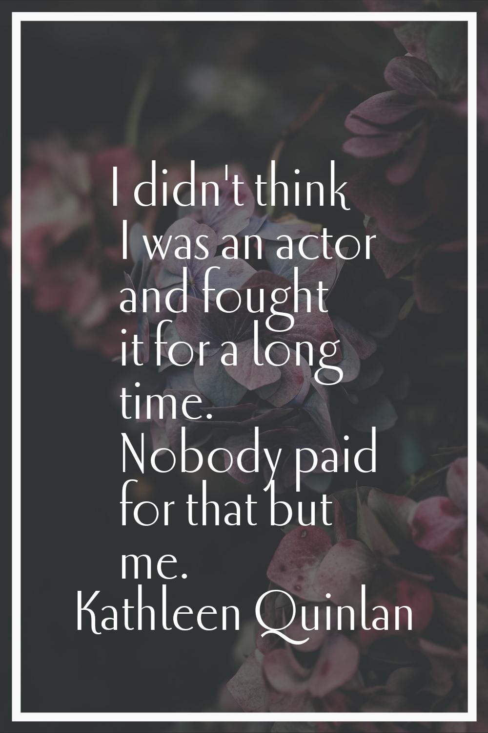 I didn't think I was an actor and fought it for a long time. Nobody paid for that but me.
