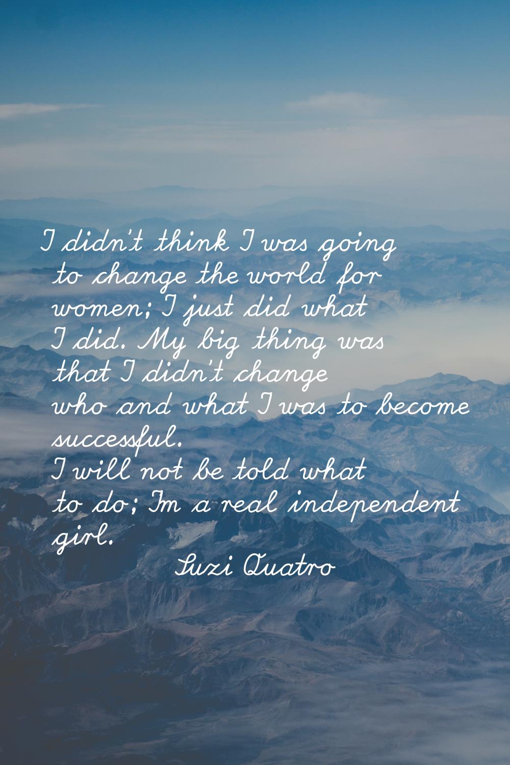 I didn't think I was going to change the world for women; I just did what I did. My big thing was t