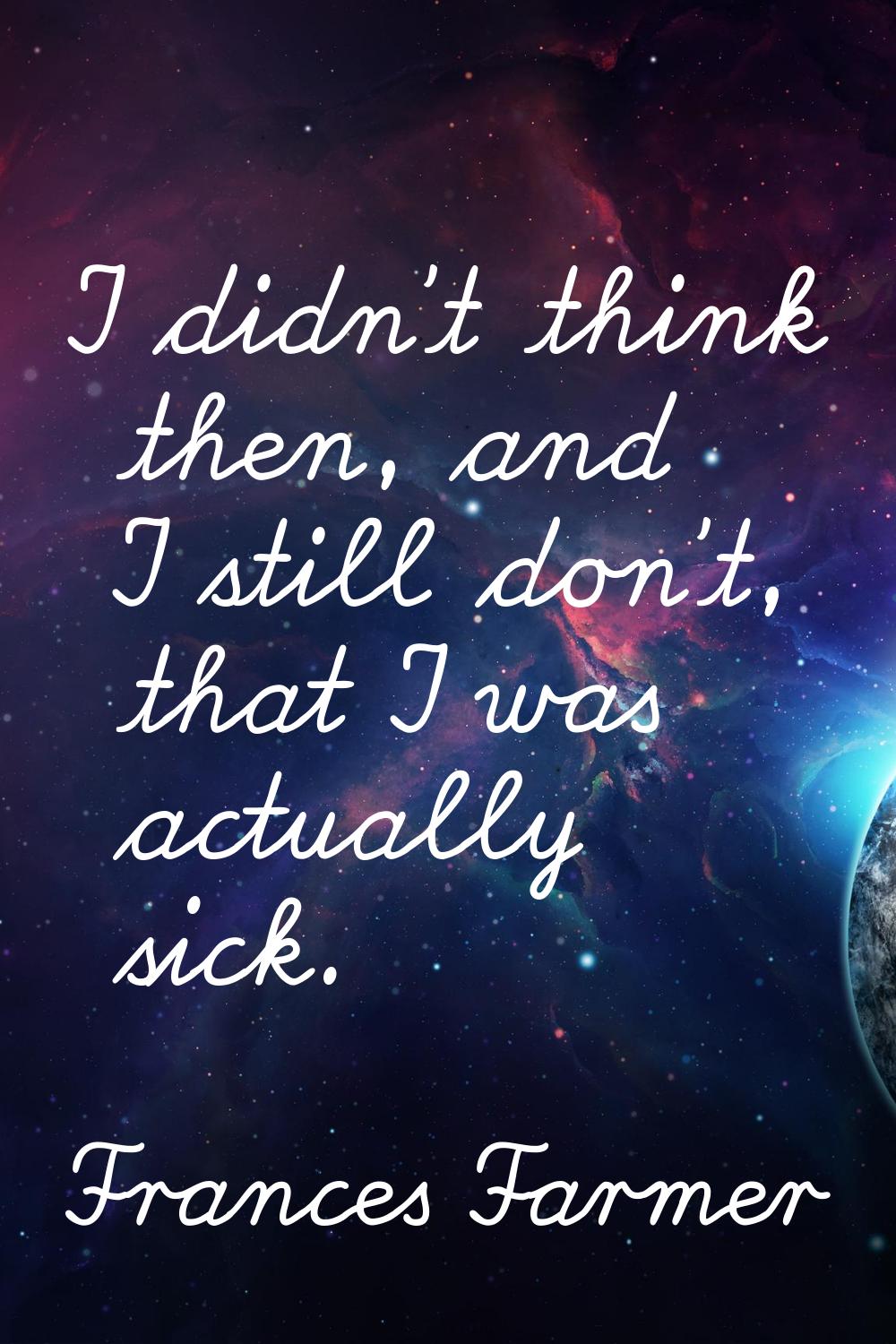 I didn't think then, and I still don't, that I was actually sick.