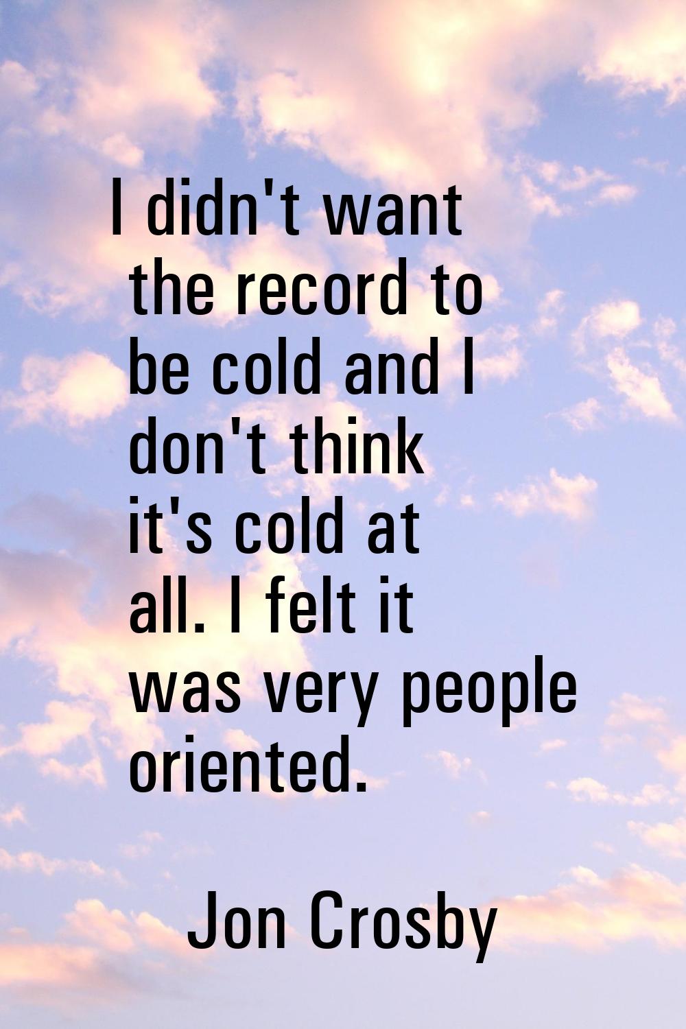 I didn't want the record to be cold and I don't think it's cold at all. I felt it was very people o