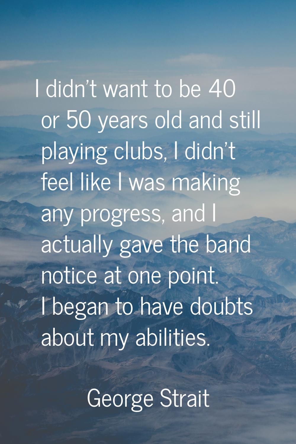 I didn't want to be 40 or 50 years old and still playing clubs, I didn't feel like I was making any