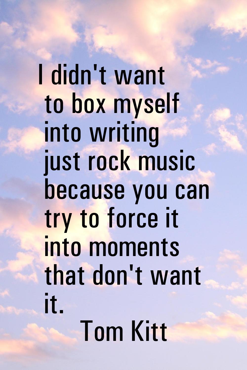 I didn't want to box myself into writing just rock music because you can try to force it into momen