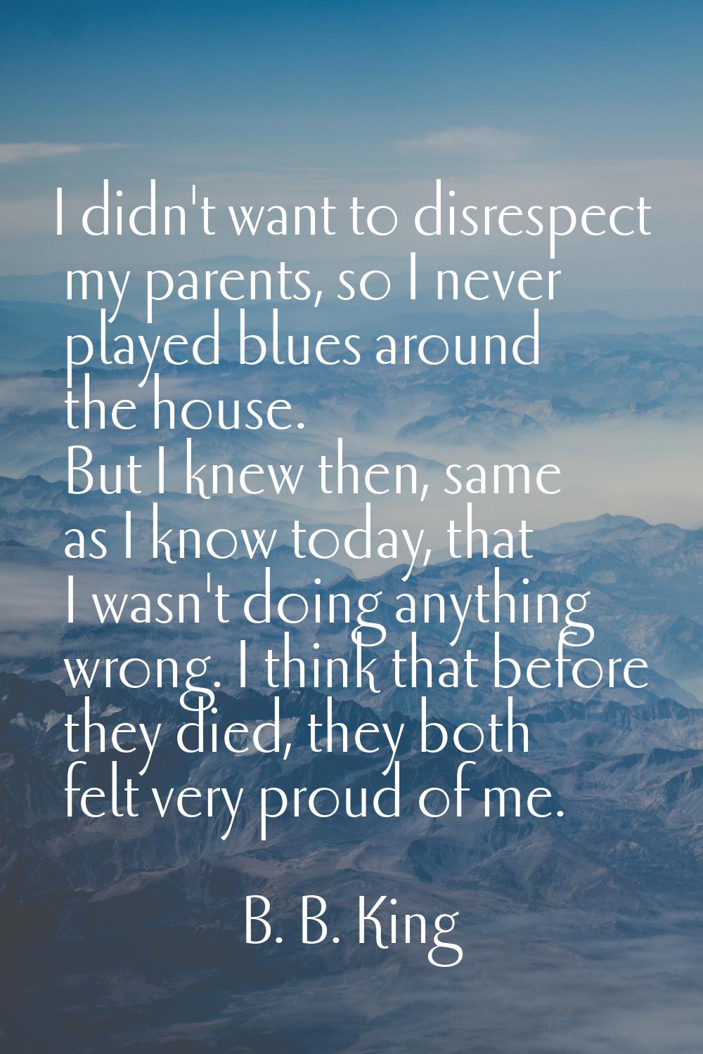 I didn't want to disrespect my parents, so I never played blues around the house. But I knew then, 
