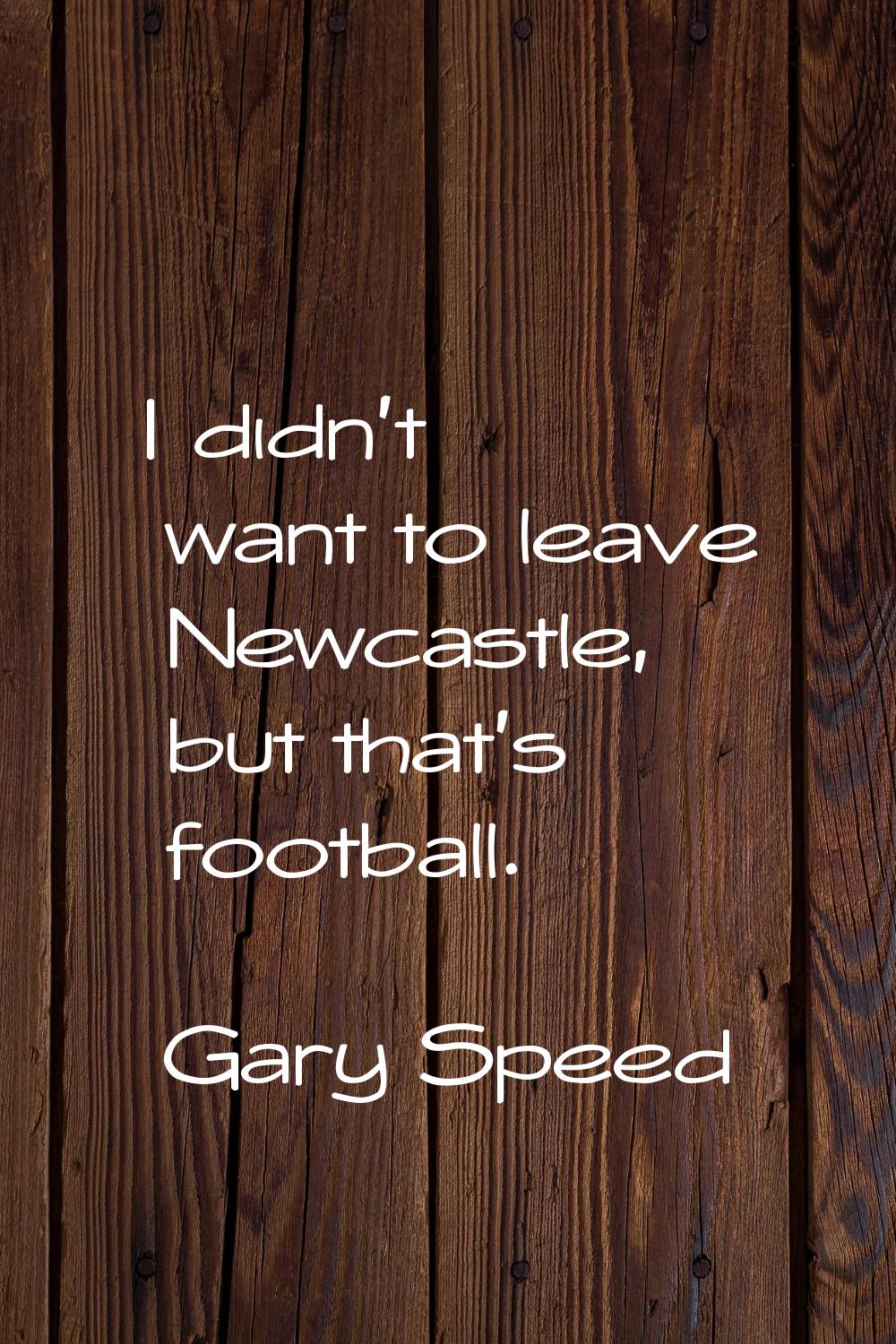 I didn't want to leave Newcastle, but that's football.