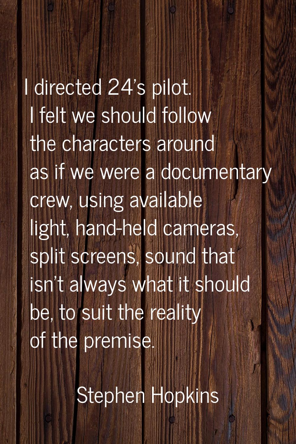 I directed 24's pilot. I felt we should follow the characters around as if we were a documentary cr