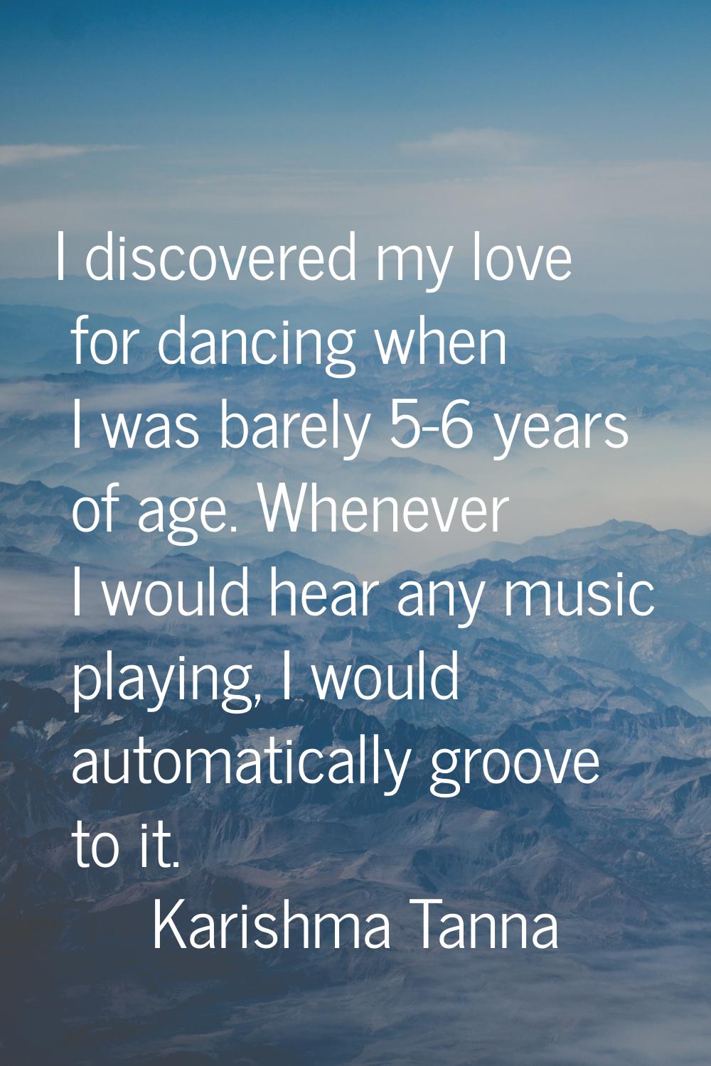 I discovered my love for dancing when I was barely 5-6 years of age. Whenever I would hear any musi