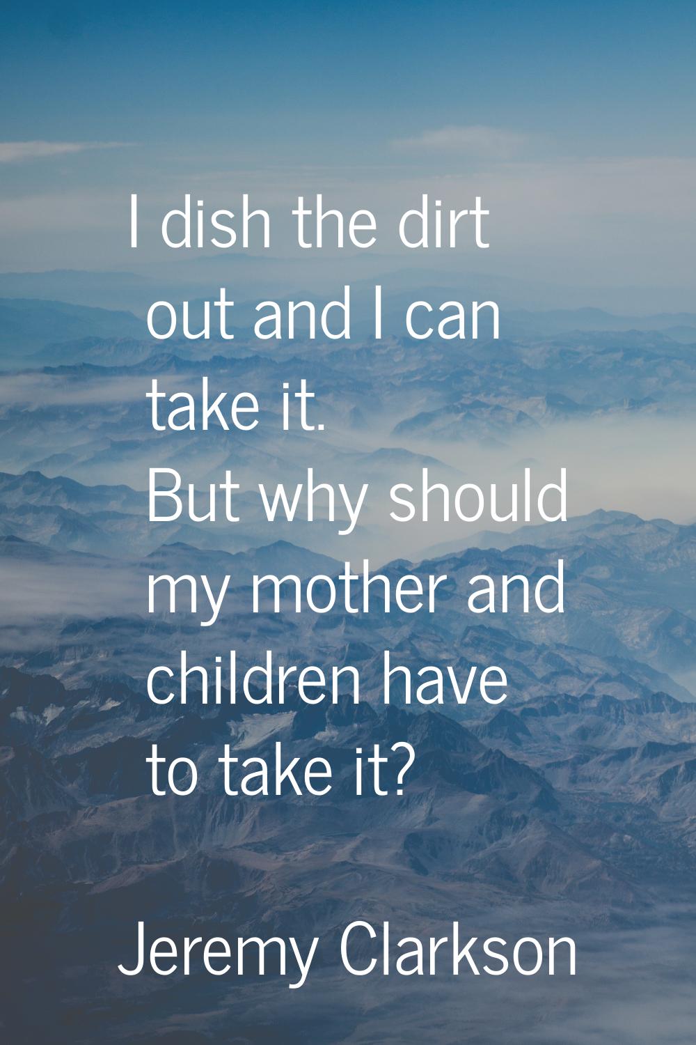 I dish the dirt out and I can take it. But why should my mother and children have to take it?