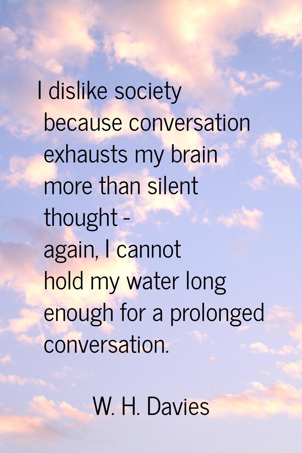I dislike society because conversation exhausts my brain more than silent thought - again, I cannot