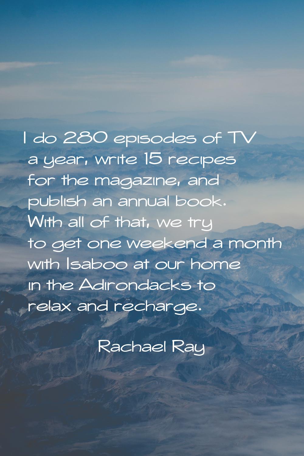 I do 280 episodes of TV a year, write 15 recipes for the magazine, and publish an annual book. With
