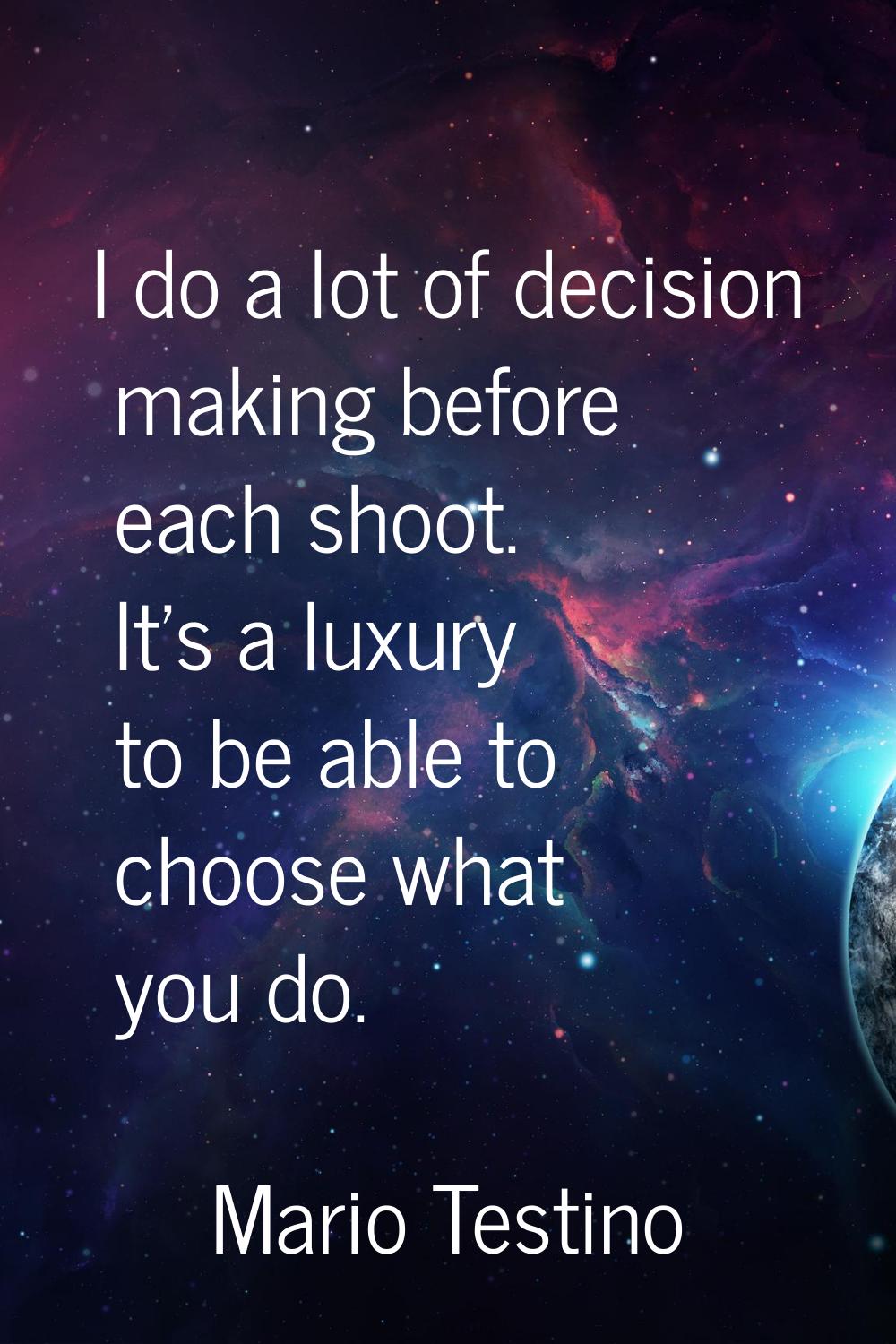 I do a lot of decision making before each shoot. It's a luxury to be able to choose what you do.