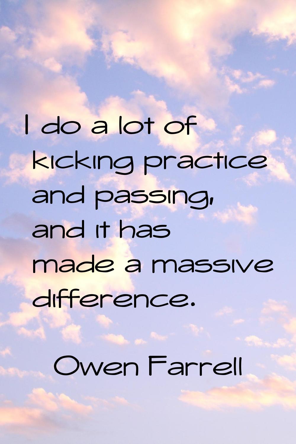 I do a lot of kicking practice and passing, and it has made a massive difference.