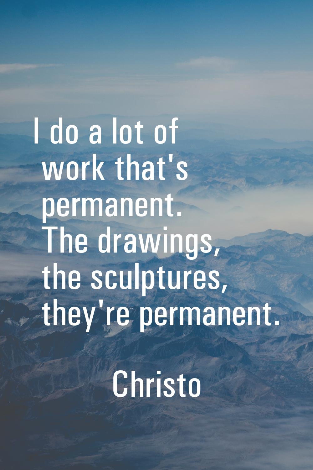 I do a lot of work that's permanent. The drawings, the sculptures, they're permanent.