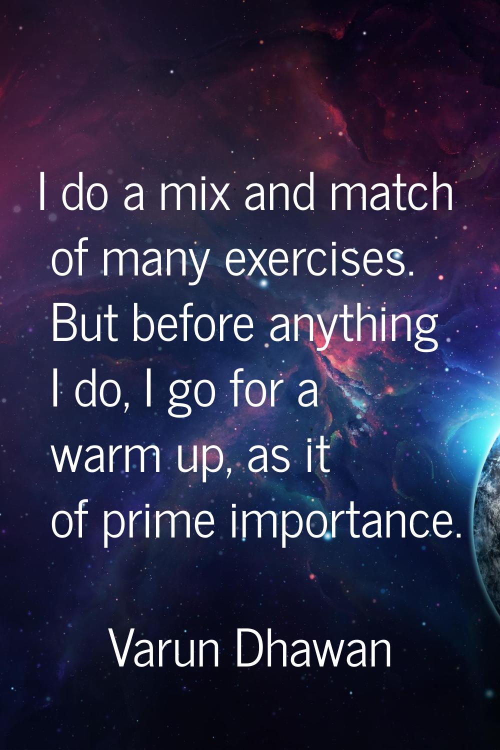 I do a mix and match of many exercises. But before anything I do, I go for a warm up, as it of prim
