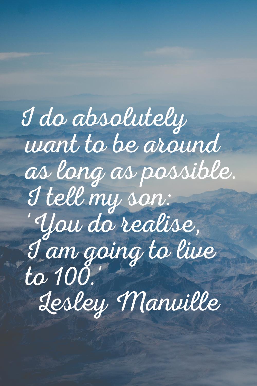 I do absolutely want to be around as long as possible. I tell my son: 'You do realise, I am going t