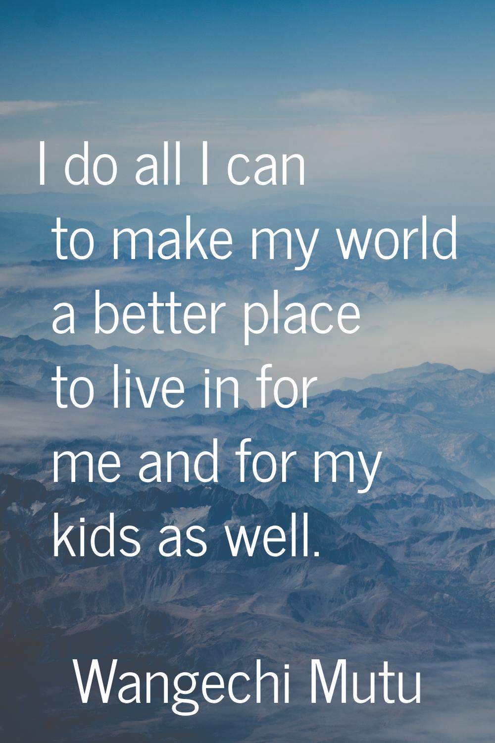 I do all I can to make my world a better place to live in for me and for my kids as well.