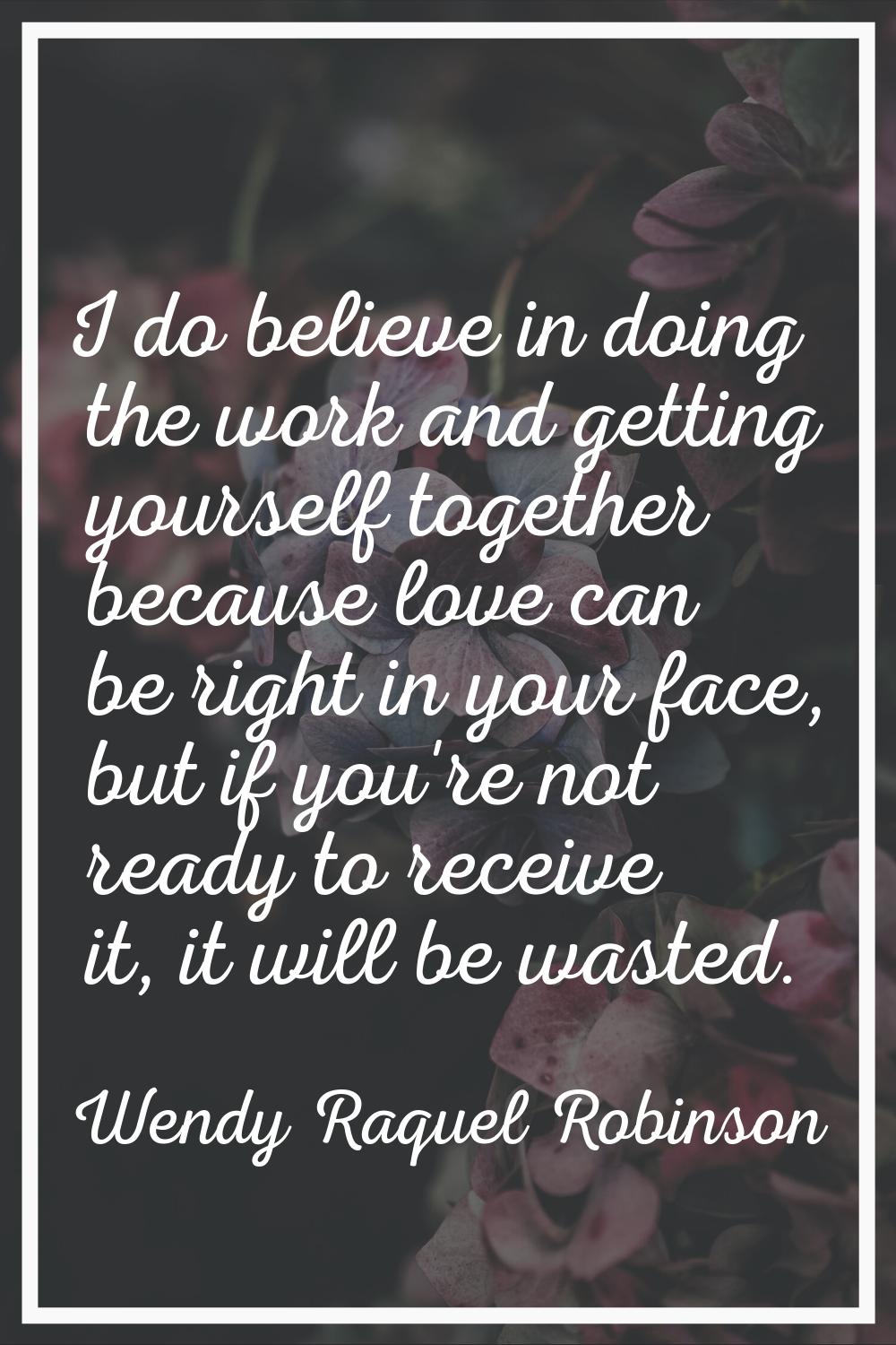 I do believe in doing the work and getting yourself together because love can be right in your face