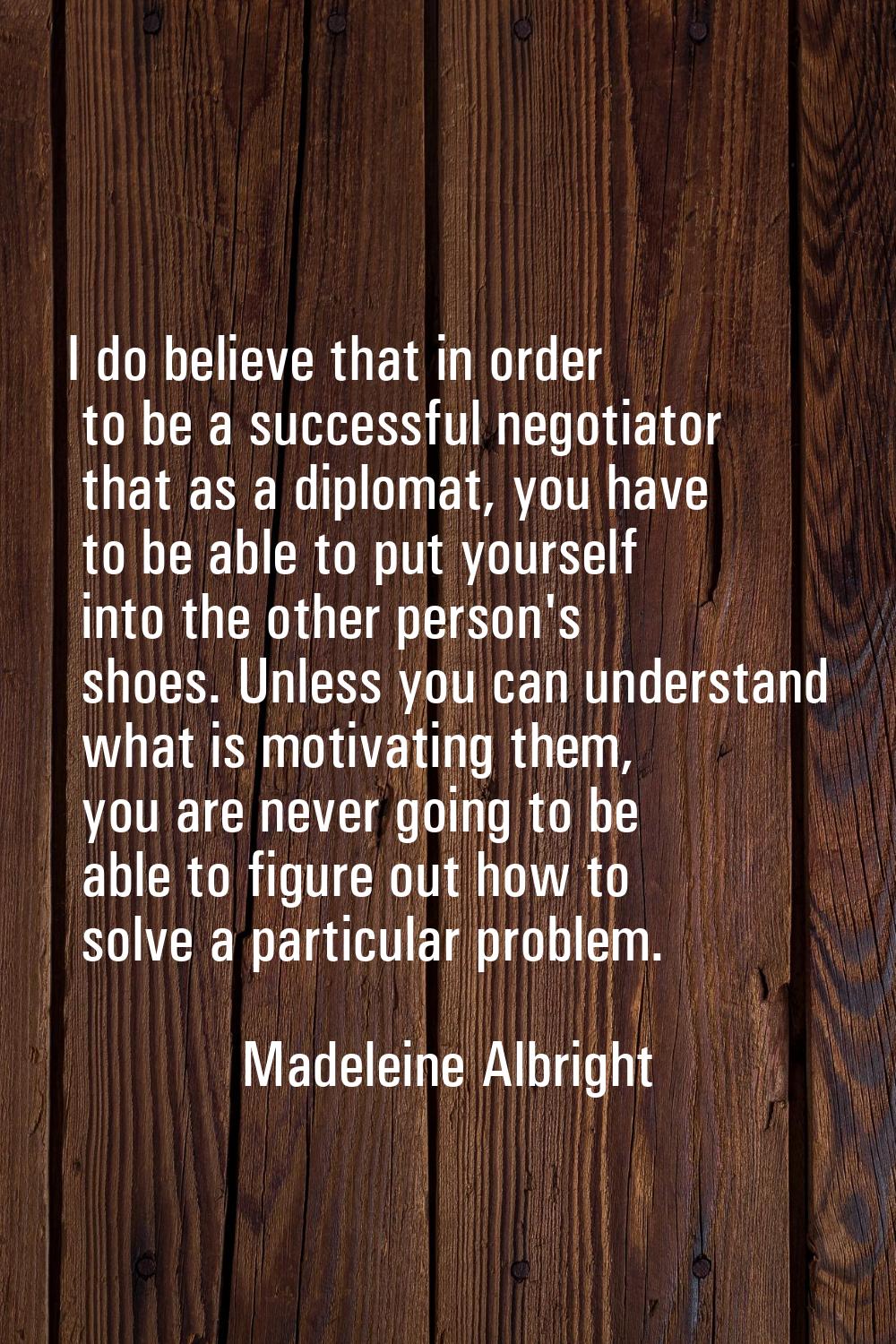 I do believe that in order to be a successful negotiator that as a diplomat, you have to be able to