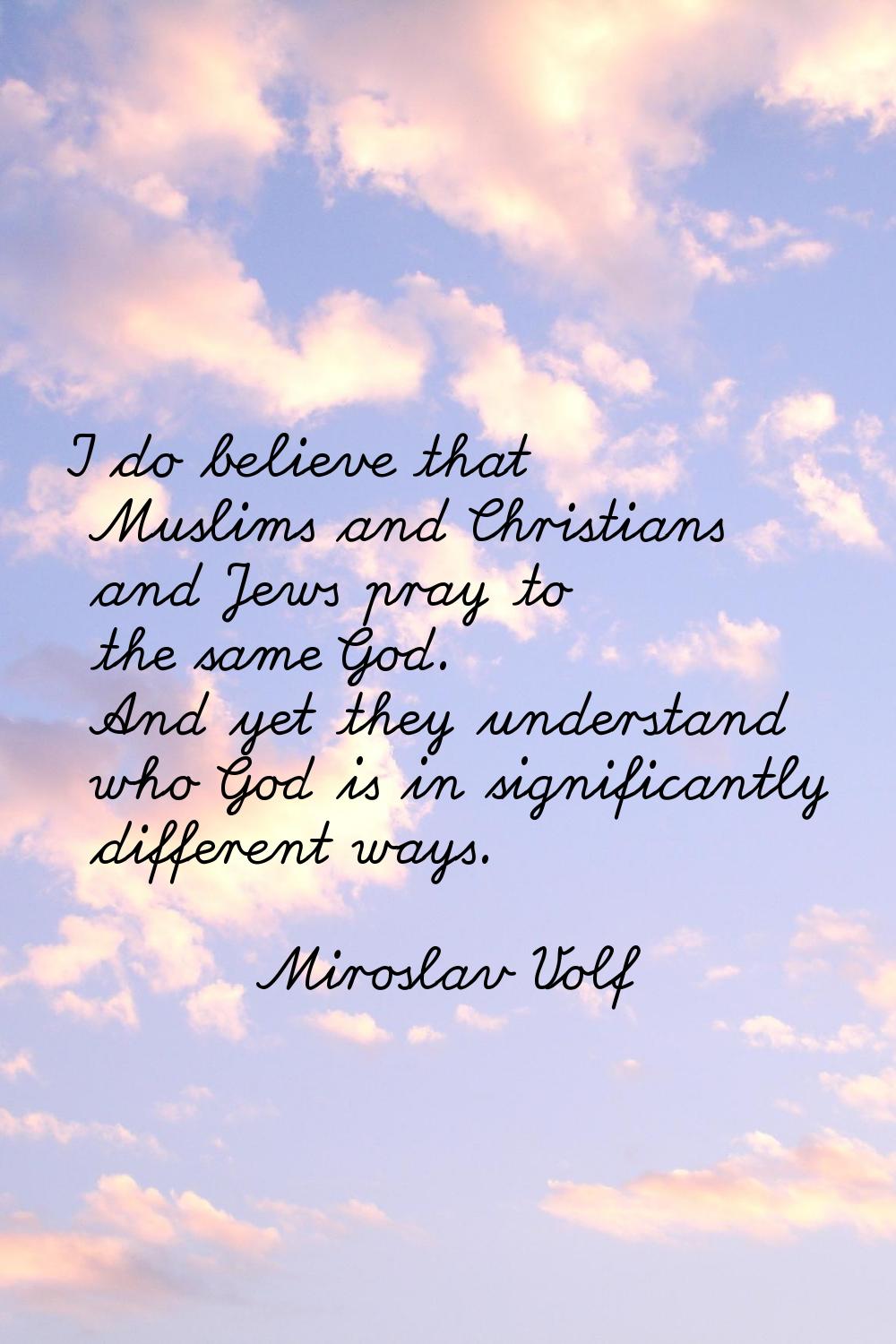 I do believe that Muslims and Christians and Jews pray to the same God. And yet they understand who