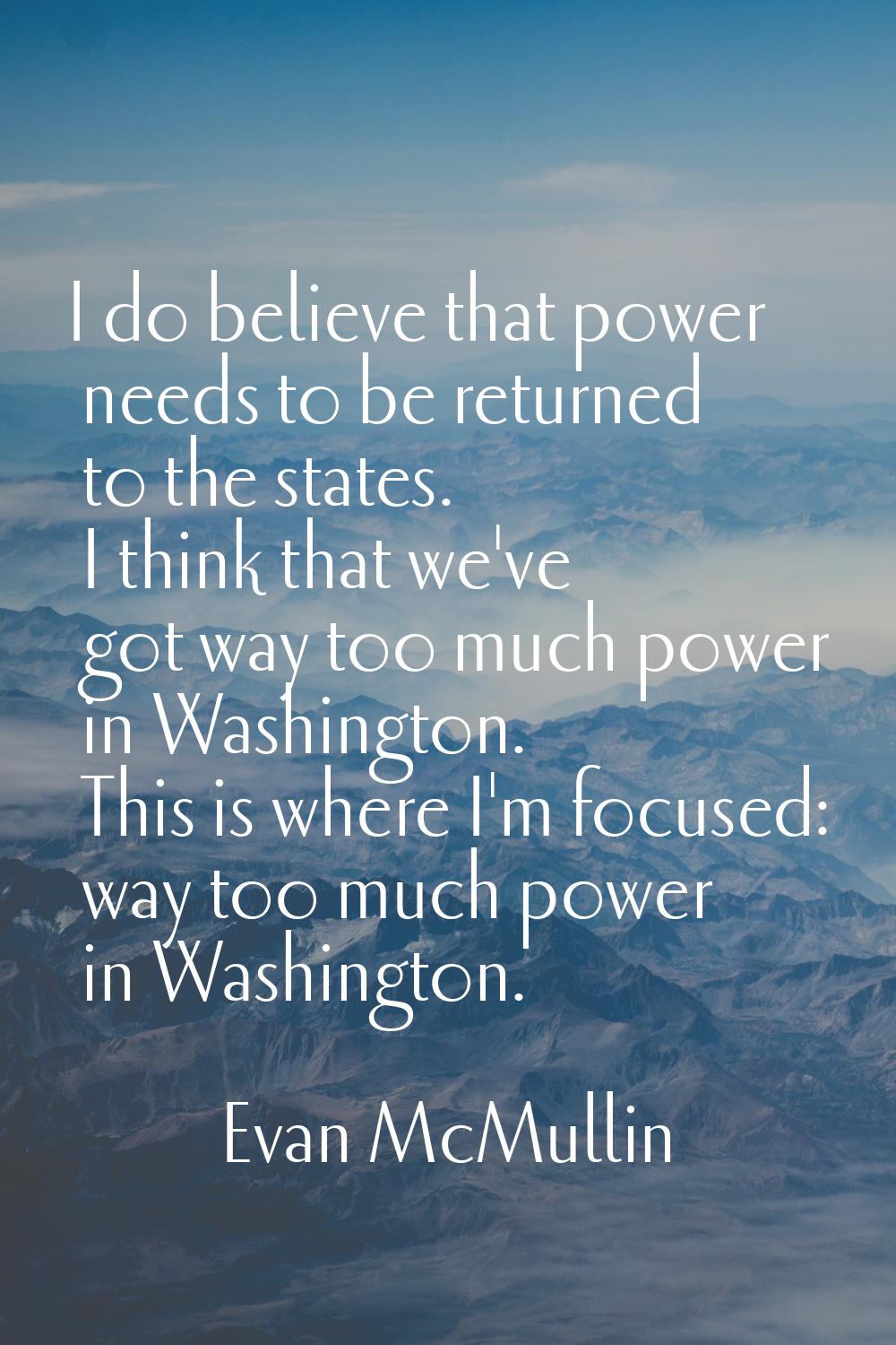 I do believe that power needs to be returned to the states. I think that we've got way too much pow