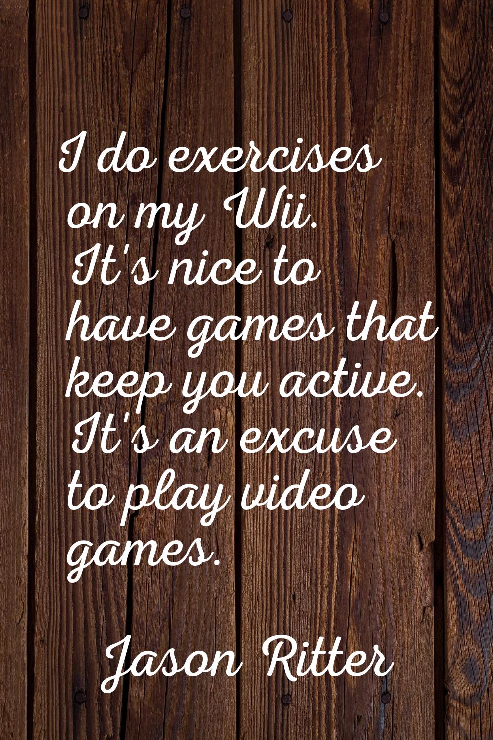 I do exercises on my Wii. It's nice to have games that keep you active. It's an excuse to play vide