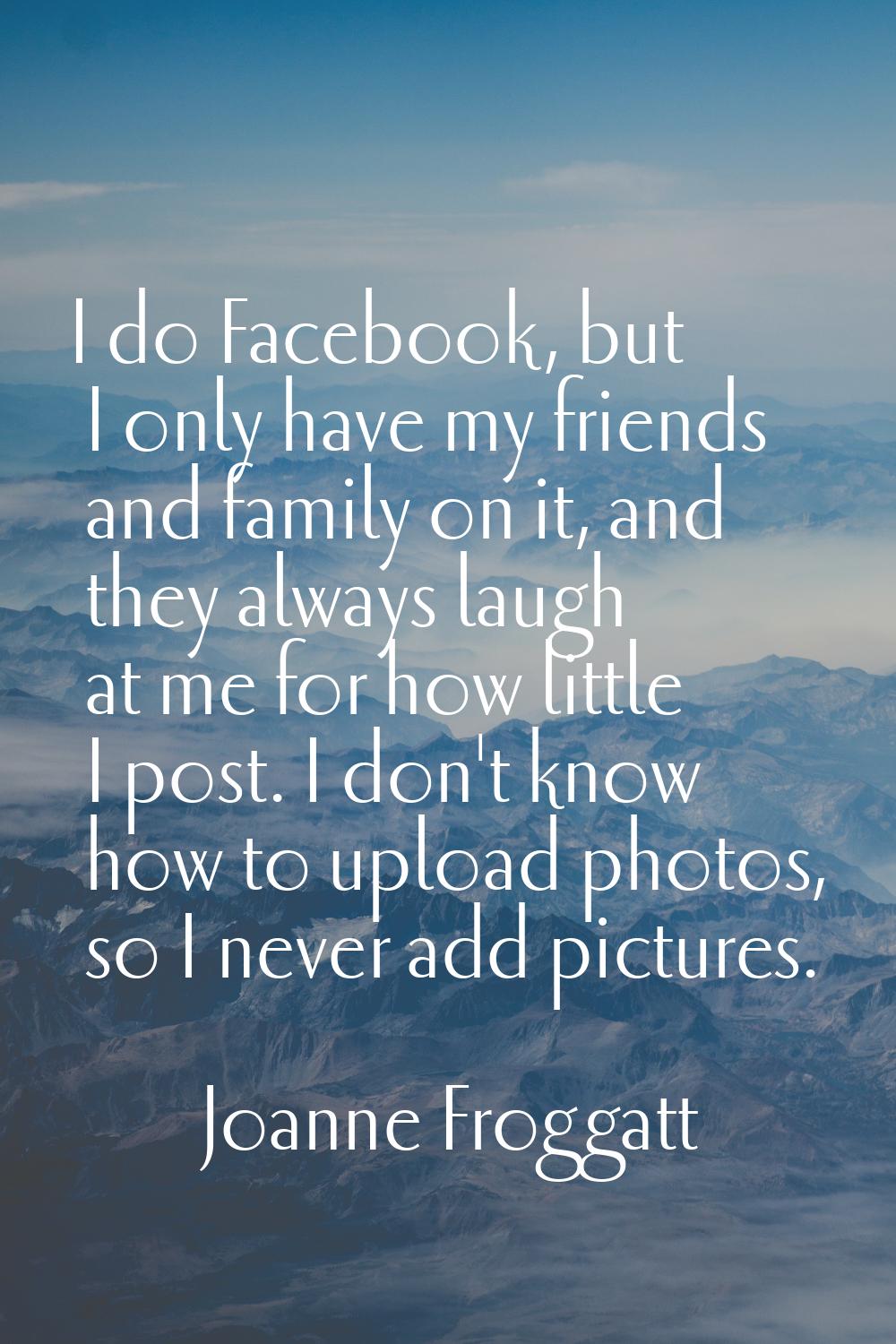 I do Facebook, but I only have my friends and family on it, and they always laugh at me for how lit