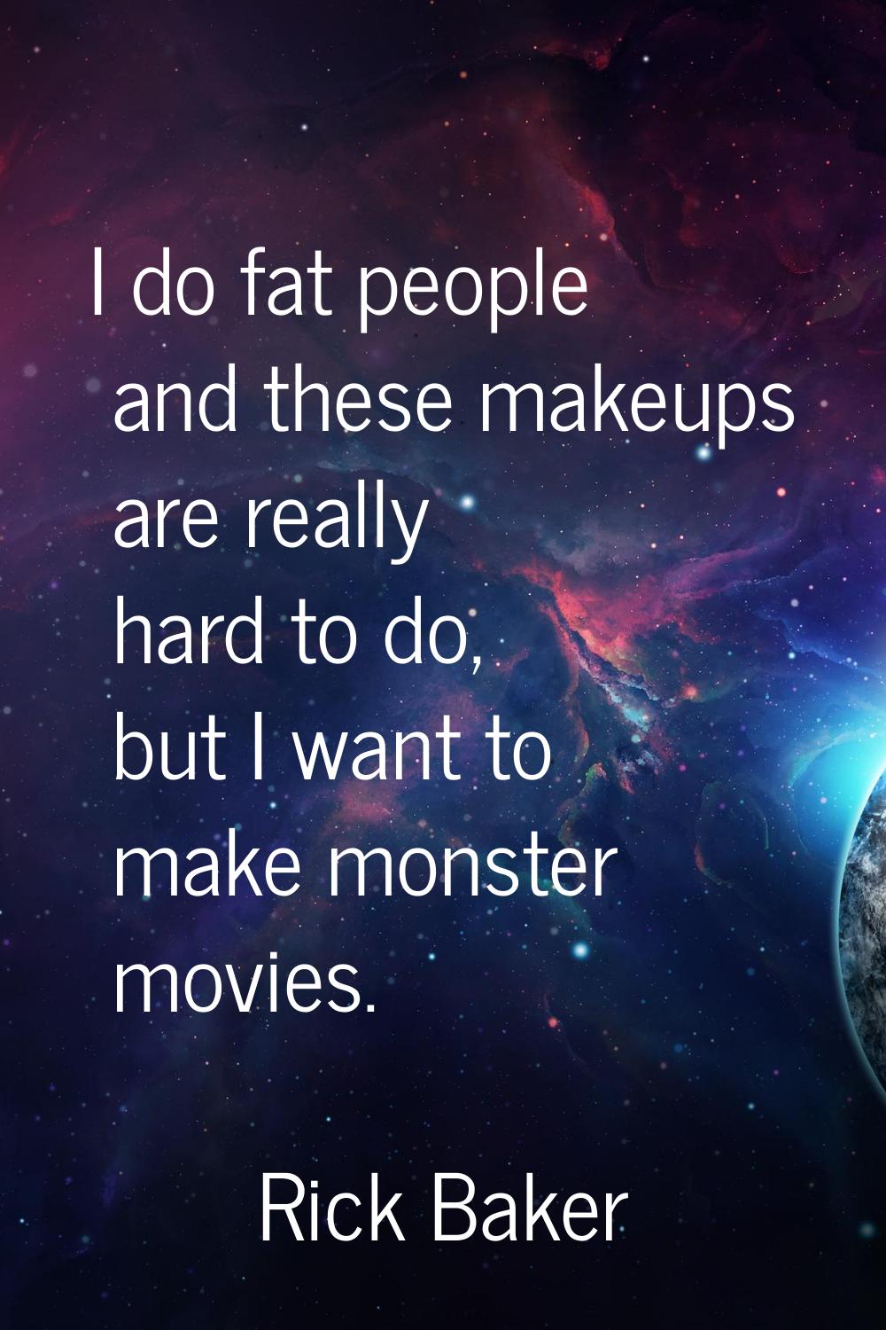 I do fat people and these makeups are really hard to do, but I want to make monster movies.